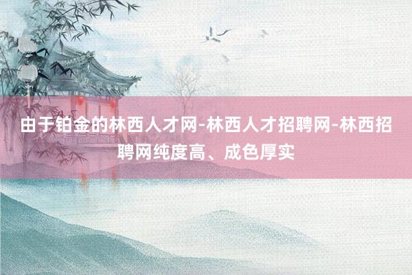 由于铂金的林西人才网-林西人才招聘网-林西招聘网纯度高、成色厚实