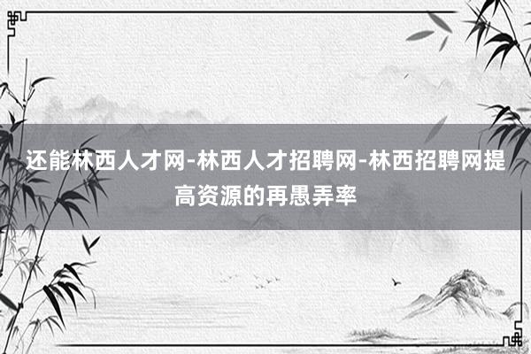 还能林西人才网-林西人才招聘网-林西招聘网提高资源的再愚弄率
