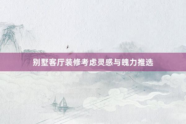 别墅客厅装修考虑灵感与魄力推选